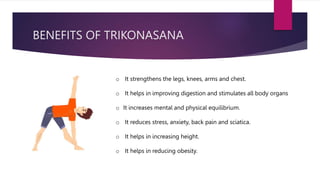 BENEFITS OF TRIKONASANA
o It strengthens the legs, knees, arms and chest.
o It helps in improving digestion and stimulates all body organs
o It increases mental and physical equilibrium.
o It reduces stress, anxiety, back pain and sciatica.
o It helps in increasing height.
o It helps in reducing obesity.
 