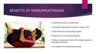 BENEFITS OF PAWANMUKTASANA
o It eases the tension in lower back.
o It enhances the blood circulation in pelvic area.
o It stimulates the reproductive organs.
o It helps to cure menstrual disorders.
o It helps in reducing the fats of the thighs, buttocks
and abdominal area.
o It strengthens the abdominal muscles.
 