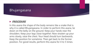 Bhujangasana
 PROCEDURE
In this asana the shape of the body remains like a snake that is
why it is called Bhujangasana. In order to perform this asana, lie
down on the belly on the ground. Keep your hands near the
shoulders. Keep your legs close together. Now straiten up your
arms slowly, raise the chest. Your head should turn backwards.
Keep the position for sometime. Then get back to the former
position. For good results, perform this asana for 4 to 5 times.
 