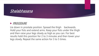 Shalabhasana
 PROCEDURE
Lie down in prostate position. Spread the thigh backwards.
Hold your fists and extend arms. Keep your fists under the thigh
and then raise your legs slowly as high as you can. For best
results hold this position for 2 to 3 minutes and then lower your
legs slowly. Repeat the same action for 3 to 5 times.
 