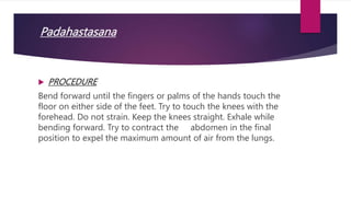 Padahastasana
 PROCEDURE
Bend forward until the fingers or palms of the hands touch the
floor on either side of the feet. Try to touch the knees with the
forehead. Do not strain. Keep the knees straight. Exhale while
bending forward. Try to contract the abdomen in the final
position to expel the maximum amount of air from the lungs.
 