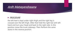 Ardh Matseyendrasana
 PROCEDURE
the left heel is kept under right thigh and the right leg is
crossed over the left thigh. After that hold the right toe with left
hand and turn your head and back to the right side. In this
position move the trunk sideways. Then Perform the same
asana in the reverse position.
 