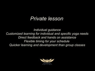 Private lesson
Individual guidance
Customized learning for individual and specific yoga needs
Direct feedback and hands on assistance
Flexible timing for your schedule
Quicker learning and development than group classes