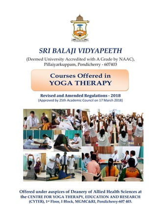 SRI BALAJI VIDYAPEETH
(Deemed University Accredited with AA Grade by NAAC),
Pillaiyarkuppam, Pondicherry - 607403
Courses Offered in
YOGA THERAPY
Offered under auspices of Deanery of Allied Health Sciences at
the CENTRE FOR YOGA THERAPY, EDUCATION AND RESEARCH
(CYTER), 1st Floor, I Block, MGMC&RI, Pondicherry-607 403.
Revised and Amended Regulations - 2018
(Approved by 25th Academic Council on 17 March 2018)
 