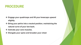 PROCEDURE
❖ Engage your quadriceps and lift your kneecaps upward
slightly.
❖ Bring your pelvis into a neutral position, maintaining the
natural curve of your low back.
❖ Activate your core muscles.
❖ Elongate your spine and broaden your chest
 