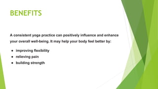 BENEFITS
A consistent yoga practice can positively influence and enhance
your overall well-being. It may help your body feel better by:
● improving flexibility
● relieving pain
● building strength
 