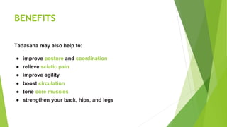 BENEFITS
Tadasana may also help to:
● improve posture and coordination
● relieve sciatic pain
● improve agility
● boost circulation
● tone core muscles
● strengthen your back, hips, and legs
 