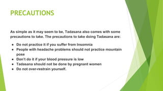 PRECAUTIONS
As simple as it may seem to be, Tadasana also comes with some
precautions to take. The precautions to take doing Tadasana are:
● Do not practice it if you suffer from Insomnia
● People with headache problems should not practice mountain
pose
● Don’t do it if your blood pressure is low
● Tadasana should not be done by pregnant women
● Do not over-restrain yourself.
 