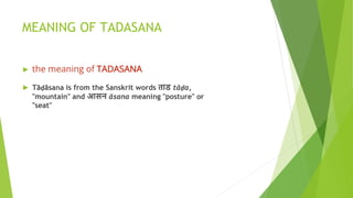 MEANING OF TADASANA
► the meaning of TADASANA
► Tāḍāsana is from the Sanskrit words ताड tāḍa,
"mountain" and आसन āsana meaning "posture" or
"seat"
 