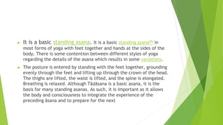 ► It is a basic standing asana. It is a basic standing asana[8] in
most forms of yoga with feet together and hands at the sides of the
body. There is some contention between different styles of yoga
regarding the details of the asana which results in some variations.
► The posture is entered by standing with the feet together, grounding
evenly through the feet and lifting up through the crown of the head.
The thighs are lifted, the waist is lifted, and the spine is elongated.
Breathing is relaxed. Although Tāḍāsana is a basic asana, it is the
basis for many standing asanas. As such, it is important as it allows
the body and consciousness to integrate the experience of the
preceding āsana and to prepare for the next
 