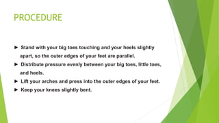 PROCEDURE
► Stand with your big toes touching and your heels slightly
apart, so the outer edges of your feet are parallel.
► Distribute pressure evenly between your big toes, little toes,
and heels.
► Lift your arches and press into the outer edges of your feet.
► Keep your knees slightly bent.
 
