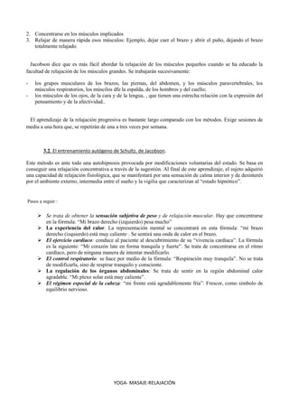 YOGA- MASAJE-RELAJACIÓN
2. Concentrarse en los músculos implicados
3. Relajar de manera rápida esos músculos: Ejemplo, dejar caer el brazo y abrir el puño, dejando el brazo
totalmente relajado.
Jacobson dice que es más fácil abordar la relajación de los músculos pequeños cuando se ha educado la
facultad de relajación de los músculos grandes. Se trabajarán sucesivamente:
- los grupos musculares de los brazos, las piernas, del abdomen, y los músculos paravertebrales, los
músculos respiratorios, los múscilos dfe la espalda, de los hombros y del cuello;
- los músculos de los ojos, de la cara y de la lengua, , que tienen una estrecha relación con la expresión del
pensamiento y de la afectividad..
El aprendizaje de la relajación progresiva es bastante largo comparado con los métodos. Exige sesiones de
media a una hora que, se repetirán de una a tres veces por semana.
3.2. El entrenamiento autógeno de Schultz. de Jacobson.
Este método es ante todo una autohipnosis provocada por modificaciones voluntarias del estado. Se basa en
conseguir una relajación concentrativa a través de la sugestión. Al final de este aprendizaje, el sujeto adquirió
una capacidad de relajación fisiológica, que se manifestará por una sensación de calma interior y de desinterés
por el ambiente externo, intermedia entre el sueño y la vigilia que caracterizan al “estado hipnótico”.
Pasos a seguir :
 Se trata de obtener la sensación subjetiva de peso y de relajación muscular. Hay que concentrarse
en la fórmula: “Mi brazo derecho (izquierdo) pesa mucho”
 La experiencia del calor. La representación mental se concentrará en esta fórmula: “mi brazo
derecho (izquierdo) está muy caliente·. Se sentirá una onda de calor en el brazo.
 El ejercicio cardiaco: conduce al paciente al descubrimiento de su “vivencia cardíaca”. La fórmula
es la siguiente: “Mi corazón late en forma tranquila y fuerte”. Se trata de concentrarse en el ritmo
cardíaco, pero de ninguna manera de intentar modificarlo.
 El control respiratorio: se hace por medio de la fórmula: “Respiración muy tranquila”. No se trata
de modificarla, sino de respirar tranquilo y consciente.
 La regulación de los órganos abdominales: Se trata de sentir en la región abdominal calor
agradable. “Mi plexo solar está muy caliente”.
 El régimen especial de la cabeza: “mi frente está agradablemente fría”. Frescor, como símbolo de
equilibrio nervioso.
 