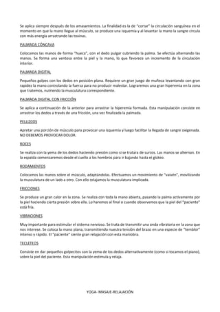 YOGA- MASAJE-RELAJACIÓN
Se aplica siempre después de los amasamientos. La finalidad es la de “cortar” la circulación sanguínea en el
momento en que la mano llegue al músculo, se produce una isquemia y al levantar la mano la sangre circula
con más energía arrastrando las toxinas.
PALMADA CÓNCAVA
Colocamos las manos de forma “hueca”, con el dedo pulgar cubriendo la palma. Se efectúa alternando las
manos. Se forma una ventosa entre la piel y la mano, lo que favorece un incremento de la circulación
interior.
PALMADA DIGITAL
Pequeños golpes con los dedos en posición plana. Requiere un gran juego de muñeca levantando con gran
rapidez la mano controlando la fuerza para no producir malestar. Lograremos una gran hiperemia en la zona
que tratemos, nutriendo la musculatura correspondiente.
PALMADA DIGITAL CON FRICCIÓN
Se aplica a continuación de la anterior para arrastrar la hiperemia formada. Esta manipulación consiste en
arrastrar los dedos a través de una fricción, una vez finalizada la palmada.
PELLIZCOS
Apretar una porción de músculo para provocar una isquemia y luego facilitar la llegada de sangre oxigenada.
NO DEBEMOS PROVOCAR DOLOR.
ROCES
Se realiza con la yema de los dedos haciendo presión como si se tratara de surcos. Las manos se alternan. En
la espalda comenzaremos desde el cuello a los hombros para ir bajando hasta el glúteo.
RODAMIENTOS
Colocamos las manos sobre el músculo, adaptándolas. Efectuamos un movimiento de “vaivén”, movilizando
la musculatura de un lado a otro. Con ello relajamos la musculatura implicada.
FRICCIONES
Se produce un gran calor en la zona. Se realiza con toda la mano abierta, pasando la palma activamente por
la piel haciendo cierta presión sobre ella. Lo haremos al final o cuando observemos que la piel del “paciente”
está fría.
VIBRACIONES
Muy importante para estimular el sistema nervioso. Se trata de transmitir una onda vibratoria en la zona que
nos interese. Se coloca la mano plana, transmitiendo nuestra tensión del brazo en una especie de “temblor”
intenso y rápido. El “paciente” siente gran relajación con esta maniobra.
TECLETEOS
Consiste en dar pequeños golpecitos con la yema de los dedos alternativamente (como si tocamos el piano),
sobre la piel del paciente. Esta manipulación estimula y relaja.
 