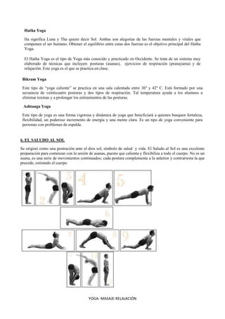 YOGA- MASAJE-RELAJACIÓN
Hatha Yoga
Ha significa Luna y Tha quiere decir Sol. Ambas son alegorías de las fuerzas mentales y vitales que
componen el ser humano. Obtener el equilibrio entre estas dos fuerzas es el objetivo principal del Hatha
Yoga.
El Hatha Yoga es el tipo de Yoga más conocido y practicado en Occidente. Se trata de un sistema muy
elaborado de técnicas que incluyen: posturas (asanas), ejercicios de respiración (pranayama) y de
relajación. Este yoga es el que se practica en clase.
Bikram Yoga
Este tipo de “yoga caliente” se practica en una sala calentada entre 36º y 42º C. Está formado por una
secuencia de veinticuatro posturas y dos tipos de respiración. Tal temperatura ayuda a los alumnos a
eliminar toxinas y a prolongar los estiramientos de las posturas.
Ashtanga Yoga
Este tipo de yoga es una forma vigorosa y dinámica de yoga que beneficiará a quienes busquen fortaleza,
flexibilidad, un poderoso incremento de energía y una mente clara. Es un tipo de yoga conveniente para
personas con problemas de espalda.
6. EL SALUDO AL SOL
Se originó como una postración ante el dios sol, símbolo de salud y vida. El Saludo al Sol es una excelente
preparación para comenzar con la sesión de asanas, puesto que calienta y flexibiliza a todo el cuerpo. No es un
asana, es una serie de movimientos continuados; cada postura complementa a la anterior y contrarresta la que
precede, estirando el cuerpo
 