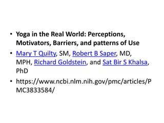 • Yoga in the Real World: Perceptions,
Motivators, Barriers, and patterns of Use
• Mary T Quilty, SM, Robert B Saper, MD,
MPH, Richard Goldstein, and Sat Bir S Khalsa,
PhD
• https://www.ncbi.nlm.nih.gov/pmc/articles/P
MC3833584/
 
