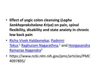 • Effect of yogic colon cleansing (Laghu
Sankhaprakshalana Kriya) on pain, spinal
flexibility, disability and state anxiety in chronic
low back pain
• Richa Vivek Haldavnekar, Padmini
Tekur,1 Raghuram Nagarathna,1 and Hongasandra
Ramarao Nagendra2
• https://www.ncbi.nlm.nih.gov/pmc/articles/PMC
4097895/
 