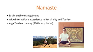 Namaste
• BSc in quality management
• Wide international experience in Hospitality and Tourism
• Yoga Teacher training (200 hours, hatha)
 