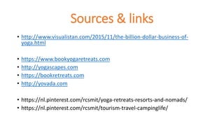 Sources & links
• http://www.visualistan.com/2015/11/the-billion-dollar-business-of-
yoga.html
• https://www.bookyogaretreats.com
• http://yogascapes.com
• https://bookretreats.com
• http://yovada.com
• https://nl.pinterest.com/rcsmit/yoga-retreats-resorts-and-nomads/
• https://nl.pinterest.com/rcsmit/tourism-travel-campinglife/
 