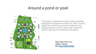 Around a pond or pool
Naja Veda Vastu eco
village, Pejeng,
Bali naya.earth/village/
“The space is organized around the Vastu knowledge
bringing the five elements of Water, Air, Earth, Fire and
Space into a harmonious dance to create the most
uplifting space for us to live, grow, learn, share and
create a new way of co-existing on this planet.”
 