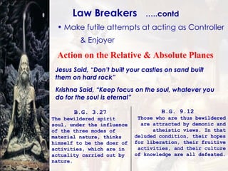 B.G. 3.27   The bewildered spirit soul, under the influence of the three modes of material nature, thinks himself to be the doer of activities, which are in actuality carried out by nature. B.G. 9.12   Those who are thus bewildered are attracted by demonic and atheistic views. In that deluded condition, their hopes for liberation, their fruitive activities, and their culture of knowledge are all defeated.   Make futile attempts at acting as Controller  & Enjoyer Law Breakers  …..contd Jesus Said, “Don’t built your castles on sand built them on hard rock” Krishna Said, “Keep focus on the soul, whatever you do for the soul is eternal” Action on the Relative & Absolute Planes 