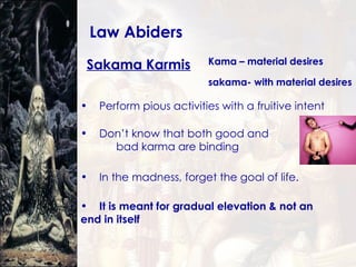 Law Abiders Sakama Karmis Perform pious activities with a fruitive intent Kama – material desires Don’t know that both good and  bad karma are binding In the madness, forget the goal of life.  It is meant for gradual elevation & not an  end in itself sakama- with material desires 