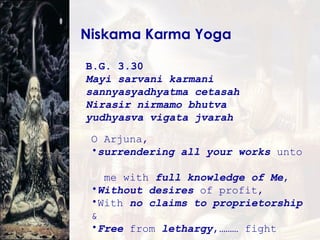 Niskama Karma Yoga B.G. 3.30   Mayi sarvani karmani  sannyasyadhyatma cetasah Nirasir nirmamo bhutva  yudhyasva vigata jvarah O Arjuna,  surrendering all your works  unto  me with  full knowledge of Me , Without desires  of profit, With  no claims to proprietorship  & Free  from  lethargy ,……… fight 