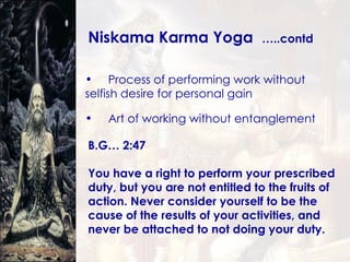 Process of performing work without  selfish desire for personal gain Art of working without entanglement B.G… 2:47 You have a right to perform your prescribed duty, but you are not entitled to the fruits of action. Never consider yourself to be the cause of the results of your activities, and never be attached to not doing your duty.   Niskama Karma Yoga  …..contd 