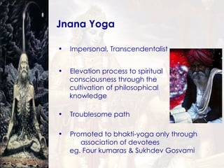 Jnana Yoga Impersonal, Transcendentalist Elevation process to spiritual  consciousness through the  cultivation of philosophical  knowledge Troublesome path Promoted to bhakti-yoga only through  association of devotees eg. Four kumaras & Sukhdev Gosvami 