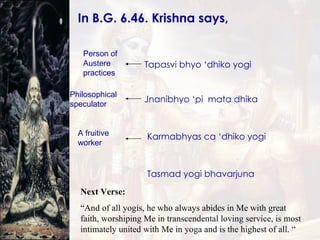 In B.G. 6.46. Krishna says,  Tapasvi bhyo ‘dhiko yogi Jnanibhyo ‘pi  mata dhika Karmabhyas ca ‘dhiko yogi Tasmad yogi bhavarjuna Person of Austere practices Philosophical speculator A fruitive worker Next Verse: “ And of all yogis, he who always abides in Me with great faith, worshiping Me in transcendental loving service, is most intimately united with Me in yoga and is the highest of all. “ 