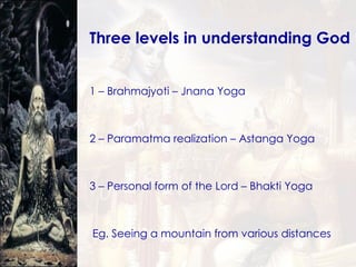 Three levels in understanding God  1 – Brahmajyoti – Jnana Yoga 2 – Paramatma realization – Astanga Yoga 3 – Personal form of the Lord – Bhakti Yoga Eg. Seeing a mountain from various distances 