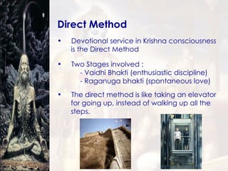 Direct Method Devotional service in Krishna consciousness  is the Direct Method Two Stages involved :  - Vaidhi Bhakti (enthusiastic discipline) - Raganuga bhakti (spontaneous love) The direct method is like taking an elevator  for going up, instead of walking up all the  steps. 