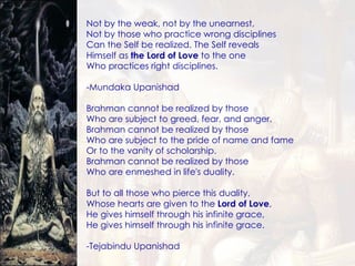 Not by the weak, not by the unearnest, Not by those who practice wrong disciplines Can the Self be realized. The Self reveals Himself as  the Lord of Love  to the one Who practices right disciplines. -Mundaka Upanishad Brahman cannot be realized by those Who are subject to greed, fear, and anger. Brahman cannot be realized by those Who are subject to the pride of name and fame Or to the vanity of scholarship. Brahman cannot be realized by those Who are enmeshed in life's duality. But to all those who pierce this duality, Whose hearts are given to the  Lord of Love , He gives himself through his infinite grace, He gives himself through his infinite grace. -Tejabindu Upanishad 
