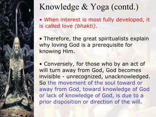 When interest is most fully developed, it is called love  (bhakti) . Therefore, the great spiritualists explain why loving God is a prerequisite for knowing Him. Conversely, for those who by an act of will turn away from God, God becomes invisible - unrecognized, unacknowledged. So  the movement of the soul toward or away from God, toward knowledge of God or lack of knowledge of God, is due to a prior disposition or direction of the will . Knowledge & Yoga (contd.) 