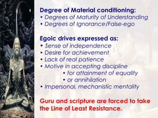 Degree of Material conditioning: Degrees of Maturity of Understanding Degrees of Ignorance/False-ego Egoic drives expressed as: Sense of independence Desire for achievement Lack of real patience Motive in accepting discipline for attainment of equality  or annihilation Impersonal, mechanistic mentality Guru and scripture are forced to take the Line of Least Resistance. 