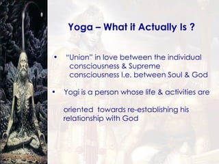 Yoga – What it Actually Is ? “ Union” in love between the individual  consciousness & Supreme  consciousness I.e. between Soul & God Yogi is a person whose life & activities are  oriented  towards re-establishing his  relationship with God 