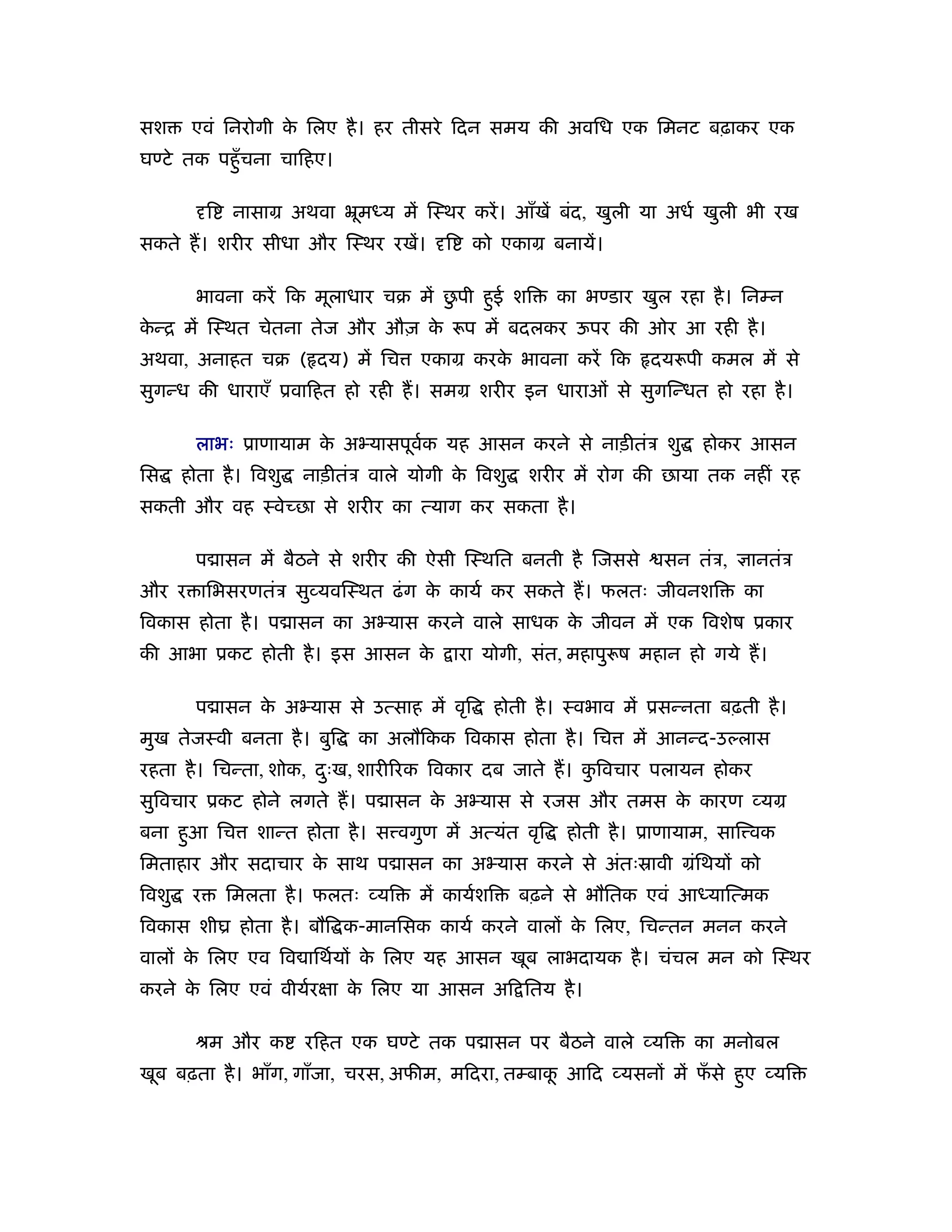 सश      एवं िनरोगी क िलए है । हर तीसरे िदन समय की अविध एक िमनट बढ़ाकर एक
                    े
घण्टे तक पहँु चना चािहए।

            ि   नासाम अथवा ॅूमध्य में िःथर करें । आँखें बंद, खुली या अधर् खुली भी रख
सकते ह। शरीर सीधा और िःथर रखें।            ि     को एकाम बनायें।

                                       ु
         भावना करें िक मूलाधार चब में छपी हई शि
                                           ु               का भण्डार खुल रहा है । िनम्न
कन्ि में िःथत चेतना तेज और औज़ क
 े                             े                प में बदलकर ऊपर की ओर आ रही है ।
अथवा, अनाहत चब ( दय) में िच             एकाम करक भावना करें िक
                                                े                     दय पी कमल में से
सुगन्ध की धाराएँ ूवािहत हो रही ह। समम शरीर इन धाराओं से सुगिन्धत हो रहा है ।

         लाभः ूाणायाम क अ यासपूवक यह आसन करने से नाड़ीतंऽ शु
                       े        र्                                           होकर आसन
िस     होता है । िवशु   नाड़ीतंऽ वाले योगी क िवशु
                                           े           शरीर में रोग की छाया तक नहीं रह
सकती और वह ःवेच्छा से शरीर का त्याग कर सकता है ।

         प ासन में बैठने से शरीर की ऐसी िःथित बनती है िजससे             सन तंऽ,    ानतंऽ
और र ािभसरणतंऽ सु यविःथत ढं ग क कायर् कर सकते ह। फलतः जीवनशि
                               े                                                  का
िवकास होता है । प ासन का अ यास करने वाले साधक क जीवन में एक िवशेष ूकार
                                               े
की आभा ूकट होती है । इस आसन के                 ारा योगी, संत, महापु ष महान हो गये ह।

         प ासन क अ यास से उत्साह में वृि
                े                                  होती है । ःवभाव में ूसन्नता बढ़ती है ।
मुख तेजःवी बनता है । बुि        का अलौिकक िवकास होता है । िच        में आनन्द-उल्लास
रहता है । िचन्ता, शोक, दःख, शारी रक िवकार दब जाते ह। किवचार पलायन होकर
                        ु                             ु
सुिवचार ूकट होने लगते ह। प ासन क अ यास से रजस और तमस क कारण यम
                                े                     े
बना हआ िच
     ु             शान्त होता है । स वगुण में अत्यंत वृि    होती है । ूाणायाम, साि वक
िमताहार और सदाचार क साथ प ासन का अ यास करने से अंतःॐावी मंिथयों को
                   े
िवशु    र       िमलता है । फलतः यि     में कायर्शि    बढ़ने से भौितक एवं आध्याित्मक
िवकास शीय होता है । बौि क-मानिसक कायर् करने वालों क िलए, िचन्तन मनन करने
                                                   े
वालों क िलए एव िव ािथर्यों क िलए यह आसन खूब लाभदायक है । चंचल मन को िःथर
       े                    े
करने क िलए एवं वीयर्रक्षा क िलए या आसन अि ितय है ।
      े                    े

         ौम और क         रिहत एक घण्टे तक प ासन पर बैठने वाले यि            का मनोबल
खूब बढ़ता है । भाँग, गाँजा, चरस, अफीम, मिदरा, तम्बाक आिद यसनों में फसे हए यि
                                                   ू               ँ   ु
 
