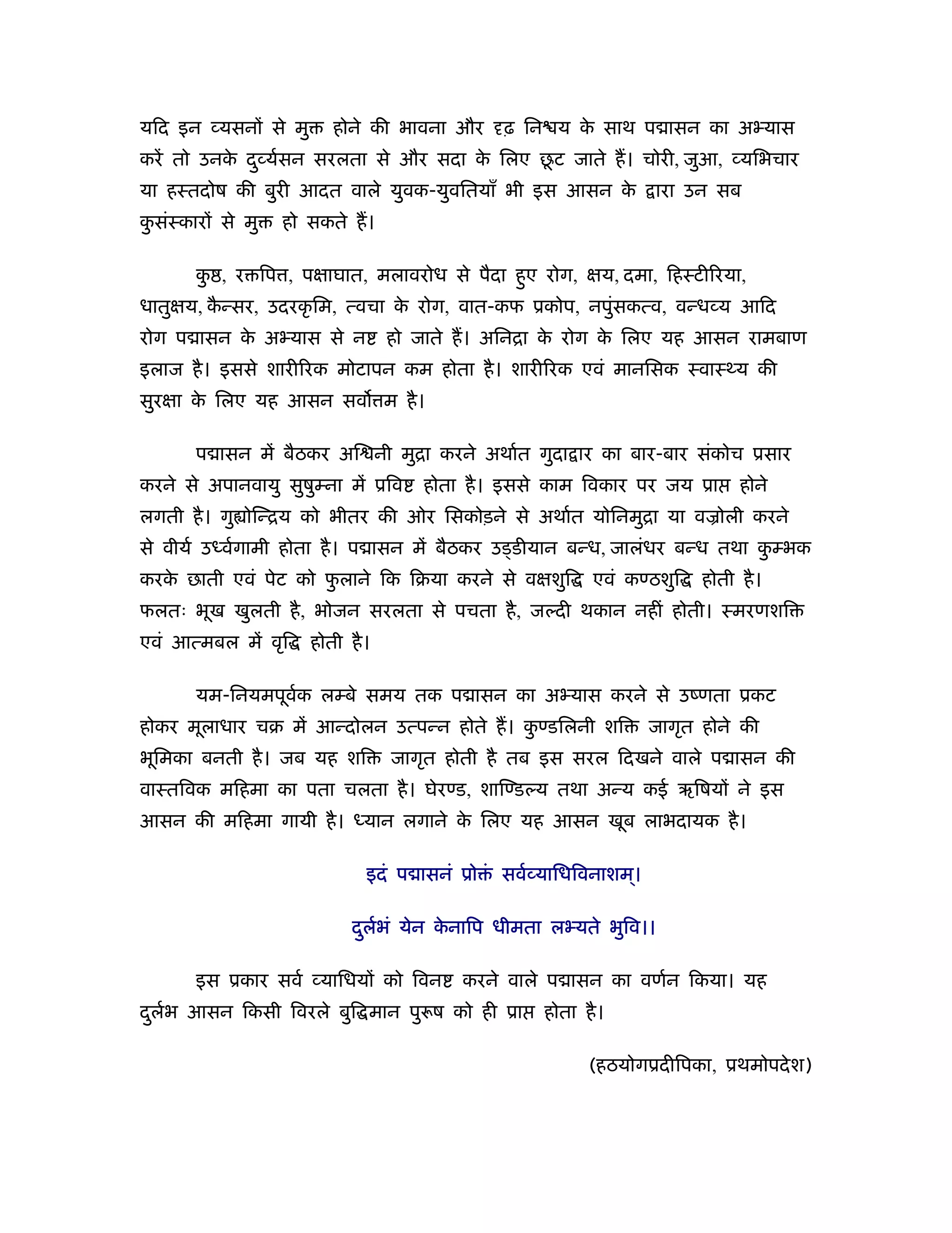 यिद इन यसनों से मु      होने की भावना और     ढ़ िन य क साथ प ासन का अ यास
                                                     े
           े                           े     ू
करें तो उनक द ु यर्सन सरलता से और सदा क िलए छट जाते ह। चोरी, जुआ, यिभचार
या हःतदोष की बुरी आदत वाले युवक-युवितयाँ भी इस आसन के            ारा उन सब
कसंःकारों से मु
 ु                हो सकते ह।

       क , र िप , पक्षाघात, मलावरोध से पैदा हए रोग, क्षय, दमा, िहःटी रया,
        ु                                    ु
धातुक्षय, कन्सर, उदरकृ िम, त्वचा क रोग, वात-कफ ूकोप, नपुंसकत्व, वन्ध य आिद
           ै                      े
रोग प ासन क अ यास से न
           े                     हो जाते ह। अिनिा क रोग क िलए यह आसन रामबाण
                                                   े     े
इलाज है । इससे शारी रक मोटापन कम होता है । शारी रक एवं मानिसक ःवाःथ्य की
सुरक्षा क िलए यह आसन सव म है ।
         े

       प ासन में बैठकर अि नी मुिा करने अथार्त गुदा ार का बार-बार संकोच ूसार
करने से अपानवायु सुषुम्ना में ूिव   होता है । इससे काम िवकार पर जय ूा      होने
लगती है । गु ोिन्िय को भीतर की ओर िसकोड़ने से अथार्त योिनमुिा या वळोली करने
से वीयर् उध्वर्गामी होता है । प ासन में बैठकर उड्डीयान बन्ध, जालंधर बन्ध तथा कम्भक
                                                                              ु
करक छाती एवं पेट को फलाने िक िबया करने से वक्षशुि
   े                 ु                                  एवं कण्ठशुि   होती है ।
फलतः भूख खुलती है , भोजन सरलता से पचता है , जल्दी थकान नहीं होती। ःमरणशि
एवं आत्मबल में वृि   होती है ।

       यम-िनयमपूवक लम्बे समय तक प ासन का अ यास करने से उंणता ूकट
                 र्
होकर मूलाधार चब में आन्दोलन उत्पन्न होते ह। कण्डिलनी शि
                                             ु                  जागृत होने की
भूिमका बनती है । जब यह शि        जागृत होती है तब इस सरल िदखने वाले प ासन की
वाःतिवक मिहमा का पता चलता है । घेरण्ड, शािण्डल्य तथा अन्य कई ऋिषयों ने इस
आसन की मिहमा गायी है । ध्यान लगाने क िलए यह आसन खूब लाभदायक है ।
                                    े

                             इदं प ासनं ूो ं सवर् यािधिवनाशम।
                                                            ्

                           दलर्भं येन कनािप धीमता ल यते भुिव।।
                            ु          े

       इस ूकार सवर् यािधयों को िवन      करने वाले प ासन का वणर्न िकया। यह
दलर्भ आसन िकसी िवरले बुि मान पु ष को ही ूा
 ु                                               होता है ।

                                                       (हठयोगूदीिपका, ूथमोपदे श)
 