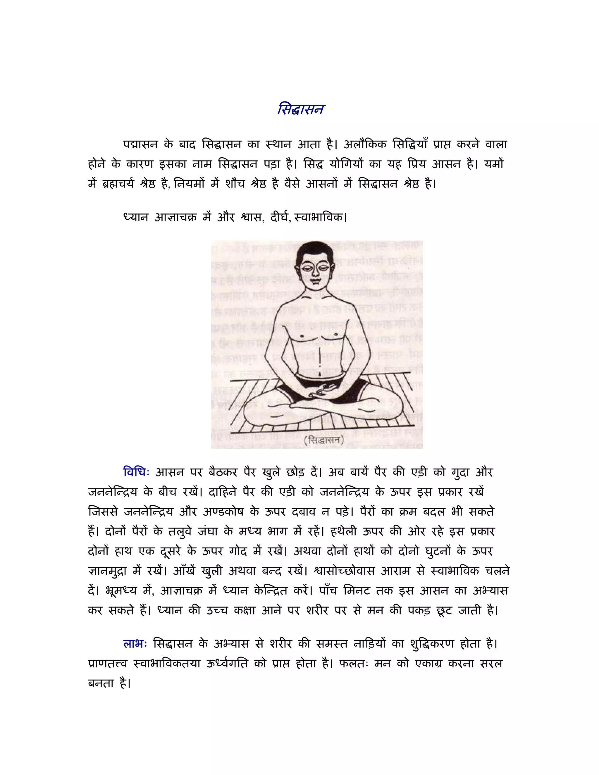 िस ासन

       प ासन क बाद िस ासन का ःथान आता है । अलौिकक िसि याँ ूा
              े                                                               करने वाला
होने क कारण इसका नाम िस ासन पड़ा है । िस
      े                                             योिगयों का यह िूय आसन है । यमों
में ॄ चयर् ौे   है , िनयमों में शौच ौे   है वैसे आसनों में िस ासन ौे   है ।

       ध्यान आ ाचब में और          ास, दीघर्, ःवाभािवक।




       िविधः आसन पर बैठकर पैर खुले छोड़ दें । अब बायें पैर की एड़ी को गुदा और
जननेिन्िय क बीच रखें। दािहने पैर की एड़ी को जननेिन्िय क ऊपर इस ूकार रखें
           े                                          े
िजससे जननेिन्िय और अण्डकोष क ऊपर दबाव न पड़े । पैरों का बम बदल भी सकते
                            े
ह। दोनों पैरों क तलुवे जंघा क मध्य भाग में रहें । हथेली ऊपर की ओर रहे इस ूकार
                े            े
दोनों हाथ एक दसरे क ऊपर गोद में रखें। अथवा दोनों हाथों को दोनो घुटनों क ऊपर
              ू    े                                                   े
  ानमुिा में रखें। आँखें खुली अथवा बन्द रखें।     ासोच्छोवास आराम से ःवाभािवक चलने
दें । ॅूमध्य में, आ ाचब में ध्यान किन्ित करें । पाँच िमनट तक इस आसन का अ यास
                                   े
                                                            ू
कर सकते ह। ध्यान की उच्च कक्षा आने पर शरीर पर से मन की पकड़ छट जाती है ।

       लाभः िस ासन क अ यास से शरीर की समःत नािड़यों का शुि करण होता है ।
                    े
ूाणत व ःवाभािवकतया ऊध्वर्गित को ूा           होता है । फलतः मन को एकाम करना सरल
बनता है ।
 