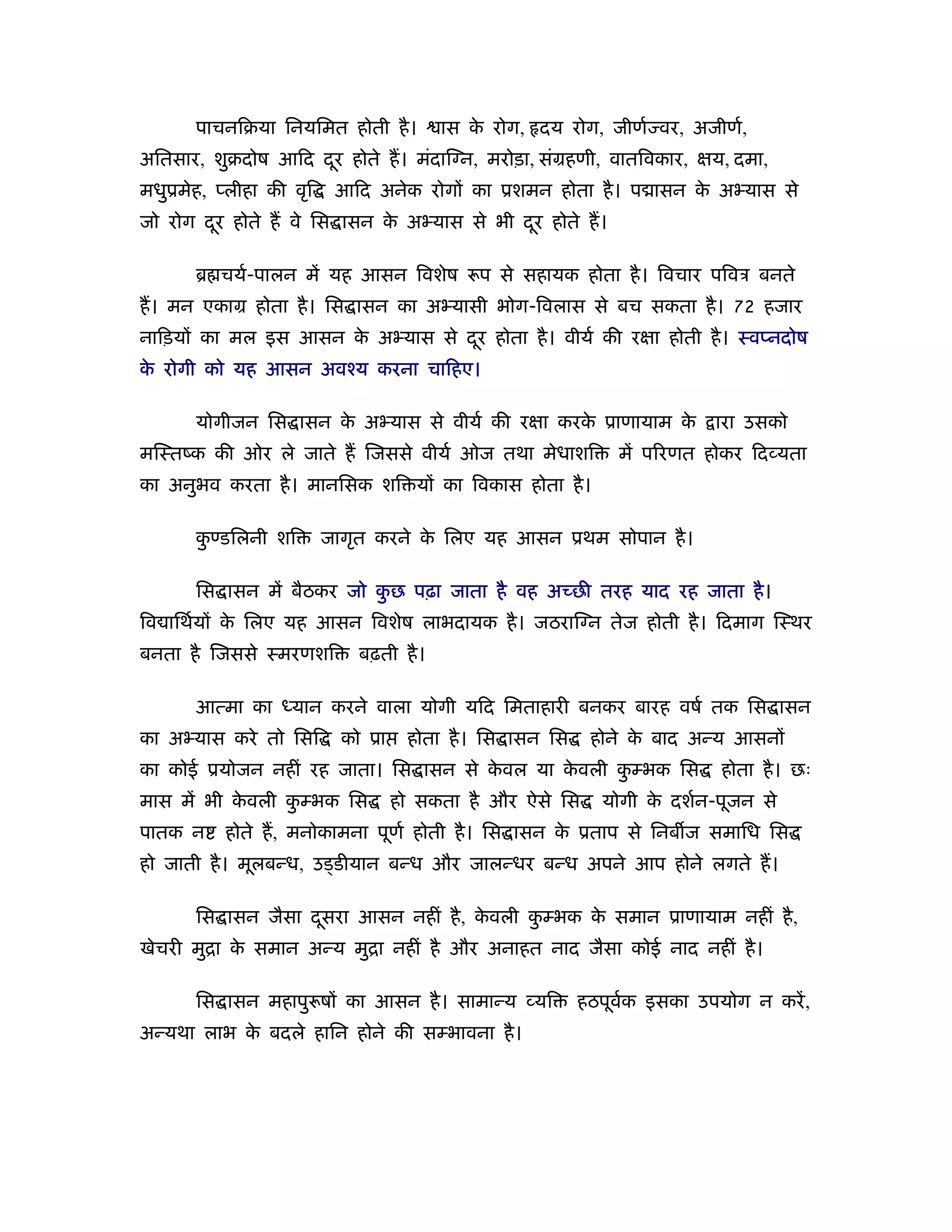 पाचनिबया िनयिमत होती है ।        ास क रोग, दय रोग, जीणर् वर, अजीणर्,
                                            े
अितसार, शुबदोष आिद दर होते ह। मंदाि न, मरोड़ा, संमहणी, वातिवकार, क्षय, दमा,
                    ू
मधुूमेह, प्लीहा की वृि    आिद अनेक रोगों का ूशमन होता है । प ासन क अ यास से
                                                                  े
जो रोग दर होते ह वे िस ासन क अ यास से भी दर होते ह।
        ू                   े             ू

       ॄ चयर्-पालन में यह आसन िवशेष         प से सहायक होता है । िवचार पिवऽ बनते
ह। मन एकाम होता है । िस ासन का अ यासी भोग-िवलास से बच सकता है । 72 हजार
नािड़यों का मल इस आसन क अ यास से दर होता है । वीयर् की रक्षा होती है । ःवप्नदोष
                      े          ू
क रोगी को यह आसन अवँय करना चािहए।
 े

       योगीजन िस ासन क अ यास से वीयर् की रक्षा करक ूाणायाम क
                      े                           े         े            ारा उसको
मिःतंक की ओर ले जाते ह िजससे वीयर् ओज तथा मेधाशि              में प रणत होकर िद यता
का अनुभव करता है । मानिसक शि यों का िवकास होता है ।

       कण्डिलनी शि
        ु                जागृत करने क िलए यह आसन ूथम सोपान है ।
                                     े

       िस ासन में बैठकर जो कछ पढ़ा जाता है वह अच्छी तरह याद रह जाता है ।
                            ु
िव ािथर्यों क िलए यह आसन िवशेष लाभदायक है । जठराि न तेज होती है । िदमाग िःथर
             े
बनता है िजससे ःमरणशि        बढ़ती है ।

       आत्मा का ध्यान करने वाला योगी यिद िमताहारी बनकर बारह वषर् तक िस ासन
का अ यास करे तो िसि        को ूा    होता है । िस ासन िस    होने क बाद अन्य आसनों
                                                                 े
का कोई ूयोजन नहीं रह जाता। िस ासन से कवल या कवली कम्भक िस
                                      े      े    ु                       होता है । छः
मास में भी कवली कम्भक िस
            े    ु                 हो सकता है और ऐसे िस     योगी क दशर्न-पूजन से
                                                                  े
पातक न    होते ह, मनोकामना पूणर् होती है । िस ासन क ूताप से िनब ज समािध िस
                                                   े
हो जाती है । मूलबन्ध, उड्डीयान बन्ध और जालन्धर बन्ध अपने आप होने लगते ह।

       िस ासन जैसा दसरा आसन नहीं है , कवली कम्भक क समान ूाणायाम नहीं है ,
                    ू                  े    ु     े
खेचरी मुिा क समान अन्य मुिा नहीं है और अनाहत नाद जैसा कोई नाद नहीं है ।
            े

       िस ासन महापु षों का आसन है । सामान्य यि            हठपूवक इसका उपयोग न करें ,
                                                               र्
अन्यथा लाभ क बदले हािन होने की सम्भावना है ।
            े
 