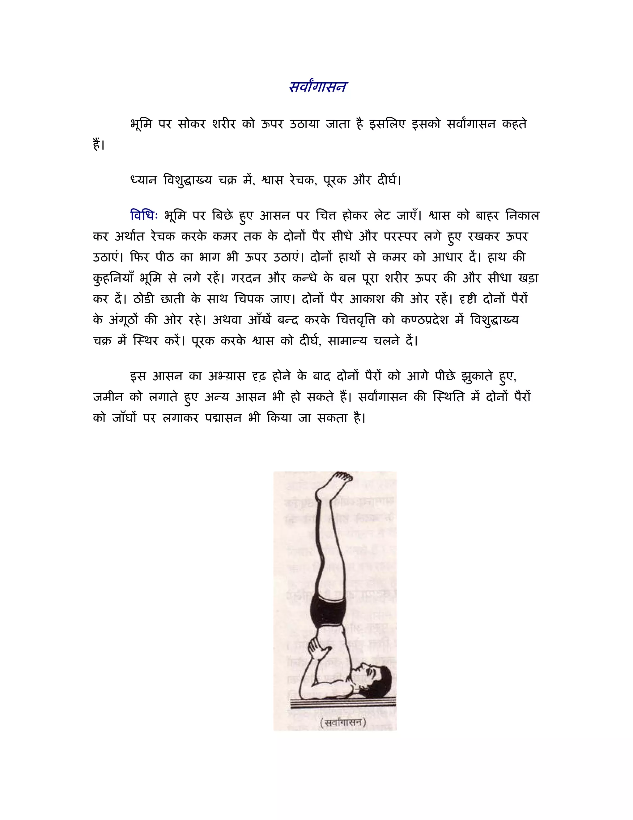 सवागासन

      भूिम पर सोकर शरीर को ऊपर उठाया जाता है इसिलए इसको सवागासन कहते
ह।

      ध्यान िवशु ा य चब में,     ास रे चक, पूरक और दीघर्।

      िविधः भूिम पर िबछे हए आसन पर िच
                          ु                   होकर लेट जाएँ।     ास को बाहर िनकाल
कर अथार्त रे चक करक कमर तक क दोनों पैर सीधे और परःपर लगे हए रखकर ऊपर
                   े        े                             ु
उठाएं। िफर पीठ का भाग भी ऊपर उठाएं। दोनों हाथों से कमर को आधार दें । हाथ की
कहिनयाँ भूिम से लगे रहें । गरदन और कन्धे क बल पूरा शरीर ऊपर की और सीधा खड़ा
 ु                                        े
कर दें । ठोडी छाती क साथ िचपक जाए। दोनों पैर आकाश की ओर रहें ।
                    े                                                 ी दोनों पैरों
क अंगूठों की ओर रहे । अथवा आँखें बन्द करक िच वृि
 े                                       े            को कण्ठूदे श में िवशु ा य
चब में िःथर करें । पूरक करके   ास को दीघर्, सामान्य चलने दें ।

      इस आसन का अ य़ास          ढ़ होने क बाद दोनों पैरों को आगे पीछे झुकाते हए,
                                       े                                    ु
जमीन को लगाते हए अन्य आसन भी हो सकते ह। सवागासन की िःथित में दोनों पैरों
               ु
को जाँघों पर लगाकर प ासन भी िकया जा सकता है ।
 