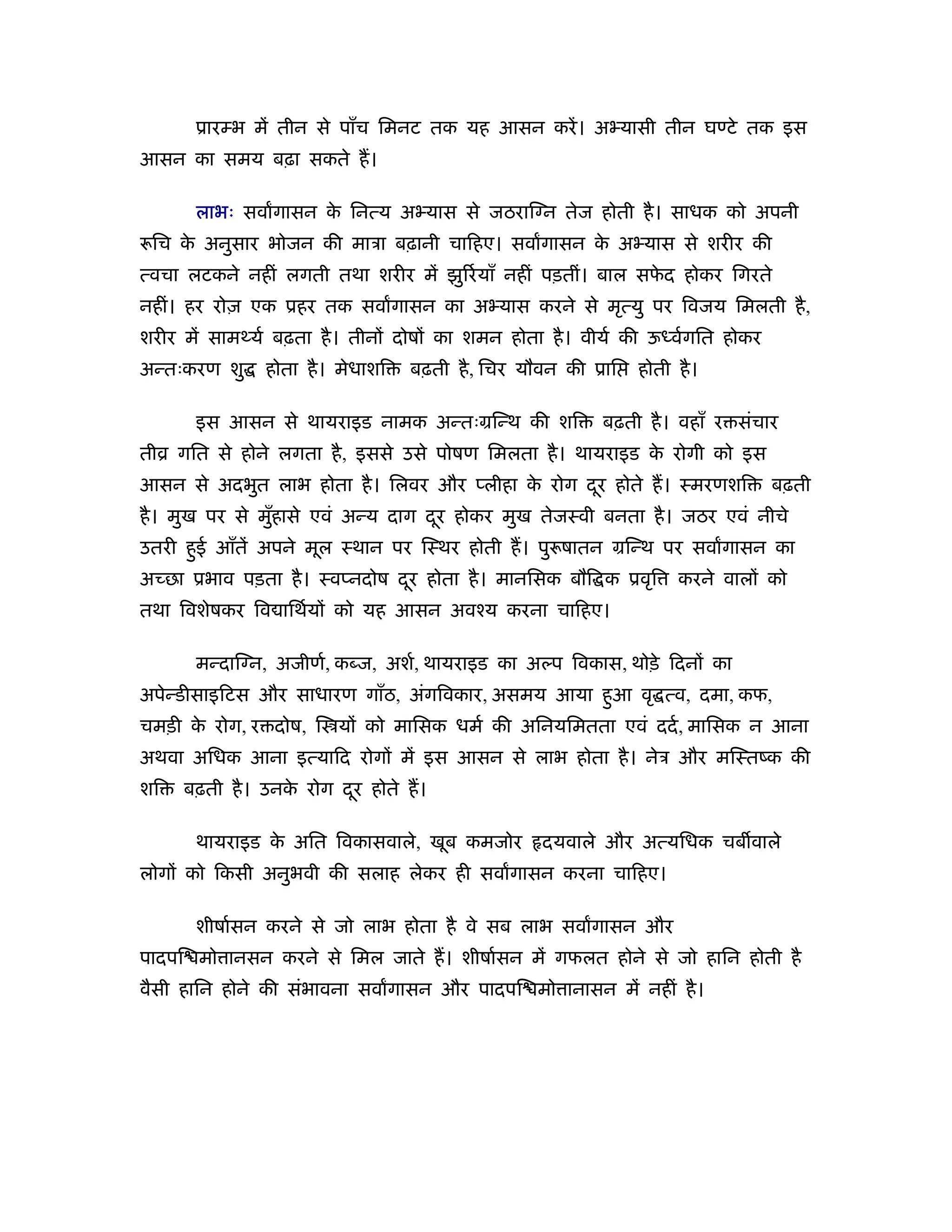 ूारम्भ में तीन से पाँच िमनट तक यह आसन करें । अ यासी तीन घण्टे तक इस
आसन का समय बढ़ा सकते ह।

       लाभः सवागासन क िनत्य अ यास से जठराि न तेज होती है । साधक को अपनी
                     े
 िच क अनुसार भोजन की माऽा बढ़ानी चािहए। सवागासन क अ यास से शरीर की
     े                                          े
त्वचा लटकने नहीं लगती तथा शरीर में झु रर् याँ नहीं पड़तीं। बाल सफद होकर िगरते
                                                                े
नहीं। हर रोज़ एक ूहर तक सवागासन का अ यास करने से मृत्यु पर िवजय िमलती है ,
शरीर में सामथ्यर् बढ़ता है । तीनों दोषों का शमन होता है । वीयर् की ऊध्वर्गित होकर
अन्तःकरण शु     होता है । मेधाशि   बढ़ती है , िचर यौवन की ूाि    होती है ।

       इस आसन से थायराइड नामक अन्तःमिन्थ की शि             बढ़ती है । वहाँ र संचार
तीो गित से होने लगता है , इससे उसे पोषण िमलता है । थायराइड क रोगी को इस
                                                            े
आसन से अदभुत लाभ होता है । िलवर और प्लीहा क रोग दर होते ह। ःमरणशि
                                           े     ू                                 बढ़ती
है । मुख पर से मुहासे एवं अन्य दाग दर होकर मुख तेजःवी बनता है । जठर एवं नीचे
                 ँ                  ू
उतरी हई आँतें अपने मूल ःथान पर िःथर होती ह। पु षातन मिन्थ पर सवागासन का
      ु
अच्छा ूभाव पड़ता है । ःवप्नदोष दर होता है । मानिसक बौि क ूवृि
                               ू                                      करने वालों को
तथा िवशेषकर िव ािथर्यों को यह आसन अवँय करना चािहए।

       मन्दाि न, अजीणर्, कब्ज, अशर्, थायराइड का अल्प िवकास, थोड़े िदनों का
अपेन्डीसाइिटस और साधारण गाँठ, अंगिवकार, असमय आया हआ वृ त्व, दमा, कफ,
                                                  ु
चमड़ी क रोग, र दोष, ि यों को मािसक धमर् की अिनयिमतता एवं ददर् , मािसक न आना
      े
अथवा अिधक आना इत्यािद रोगों में इस आसन से लाभ होता है । नेऽ और मिःतंक की
शि   बढ़ती है । उनक रोग दर होते ह।
                  े     ू

       थायराइड क अित िवकासवाले, खूब कमजोर
                े                                  दयवाले और अत्यिधक चब वाले
लोगों को िकसी अनुभवी की सलाह लेकर ही सवागासन करना चािहए।

       शीषार्सन करने से जो लाभ होता है वे सब लाभ सवागासन और
पादपि मो ानसन करने से िमल जाते ह। शीषार्सन में गफलत होने से जो हािन होती है
वैसी हािन होने की संभावना सवागासन और पादपि मो ानासन में नहीं है ।
 