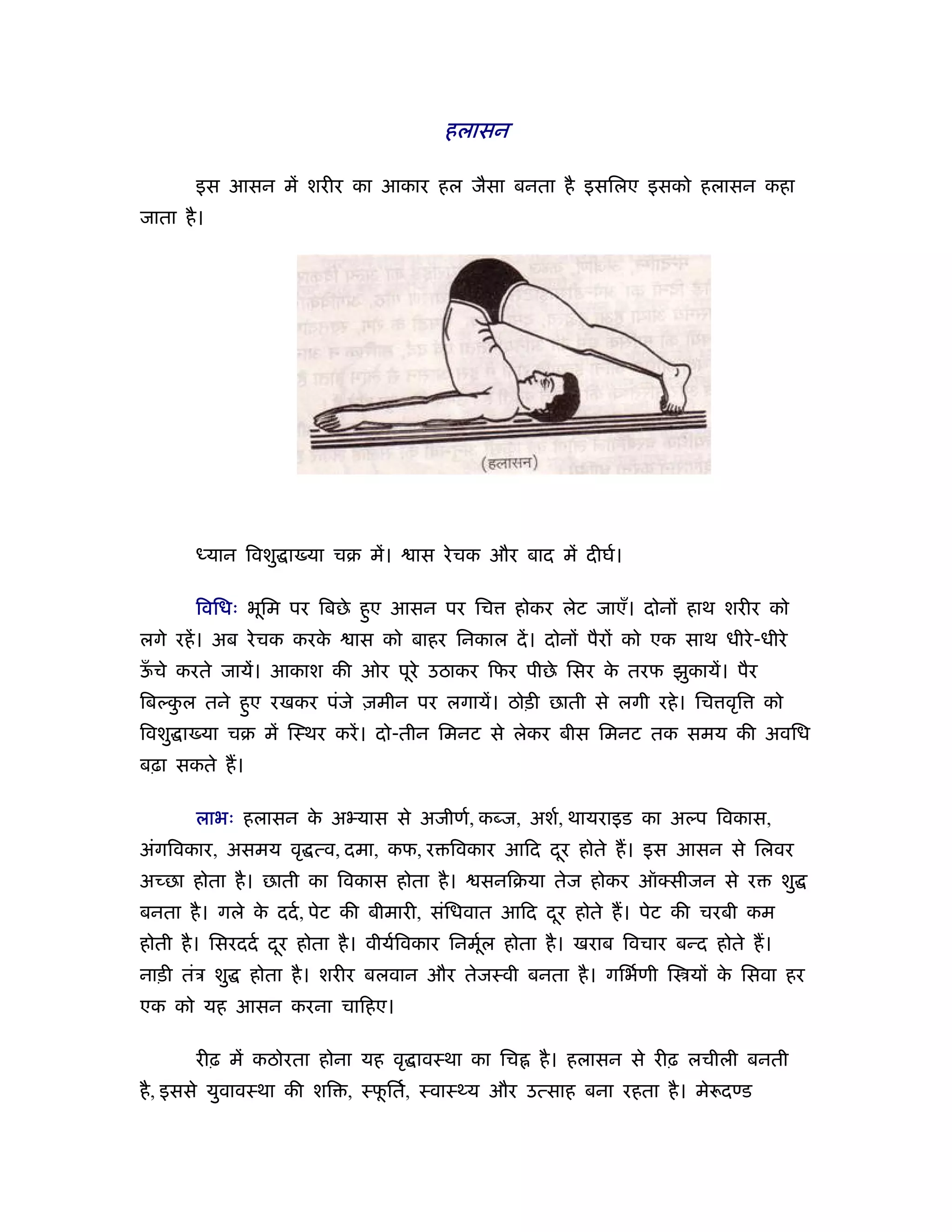 हलासन

       इस आसन में शरीर का आकार हल जैसा बनता है इसिलए इसको हलासन कहा
जाता है ।




       ध्यान िवशु ा या चब में।     ास रे चक और बाद में दीघर्।

       िविधः भूिम पर िबछे हए आसन पर िच
                           ु                    होकर लेट जाएँ। दोनों हाथ शरीर को
लगे रहें । अब रे चक करके   ास को बाहर िनकाल दें । दोनों पैरों को एक साथ धीरे -धीरे
ऊचे करते जायें। आकाश की ओर पूरे उठाकर िफर पीछे िसर क तरफ झुकायें। पैर
 ँ                                                  े
िबल्कल तने हए रखकर पंजे ज़मीन पर लगायें। ठोड़ी छाती से लगी रहे । िच वृि
     ु      ु                                                                  को
िवशु ा या चब में िःथर करें । दो-तीन िमनट से लेकर बीस िमनट तक समय की अविध
बढ़ा सकते ह।

       लाभः हलासन क अ यास से अजीणर्, कब्ज, अशर्, थायराइड का अल्प िवकास,
                   े
अंगिवकार, असमय वृ त्व, दमा, कफ, र िवकार आिद दर होते ह। इस आसन से िलवर
                                             ू
अच्छा होता है । छाती का िवकास होता है ।    सनिबया तेज होकर ऑ सीजन से र              शु
बनता है । गले क ददर् , पेट की बीमारी, संिधवात आिद दर होते ह। पेट की चरबी कम
               े                                   ू
होती है । िसरददर् दर होता है । वीयर्िवकार िनमूल होता है । खराब िवचार बन्द होते ह।
                   ू                          र्
नाड़ी तंऽ शु   होता है । शरीर बलवान और तेजःवी बनता है । गिभर्णी ि यों क िसवा हर
                                                                      े
एक को यह आसन करना चािहए।

       रीढ़ में कठोरता होना यह वृ ावःथा का िच       है । हलासन से रीढ़ लचीली बनती
है , इससे युवावःथा की शि , ःफितर्, ःवाःथ्य और उत्साह बना रहता है । मे दण्ड
                             ू
 