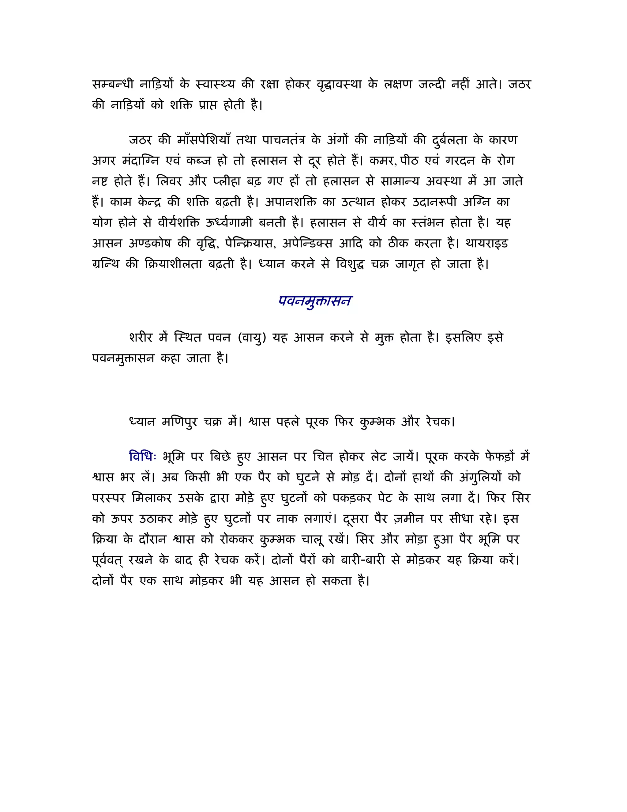 सम्बन्धी नािड़यों क ःवाःथ्य की रक्षा होकर वृ ावःथा क लक्षण जल्दी नहीं आते। जठर
                  े                                े
की नािड़यों को शि      ूा    होती है ।

        जठर की माँसपेिशयाँ तथा पाचनतंऽ क अंगों की नािड़यों की दबर्लता क कारण
                                        े                     ु       े
अगर मंदाि न एवं कब्ज हो तो हलासन से दर होते ह। कमर, पीठ एवं गरदन क रोग
                                     ू                            े
न     होते ह। िलवर और प्लीहा बढ़ गए हों तो हलासन से सामान्य अवःथा में आ जाते
ह। काम कन्ि की शि
        े                  बढ़ती है । अपानशि   का उत्थान होकर उदान पी अि न का
योग होने से वीयर्शि    ऊध्वर्गामी बनती है । हलासन से वीयर् का ःतंभन होता है । यह
आसन अण्डकोष की वृि , पेिन्बयास, अपेिन्ड स आिद को ठीक करता है । थायराइड
मिन्थ की िबयाशीलता बढ़ती है । ध्यान करने से िवशु       चब जागृत हो जाता है ।


                                        पवनमु ासन

        शरीर में िःथत पवन (वायु) यह आसन करने से मु         होता है । इसिलए इसे
पवनमु ासन कहा जाता है ।




        ध्यान मिणपुर चब में।       ास पहले पूरक िफर कम्भक और रे चक।
                                                     ु

        िविधः भूिम पर िबछे हए आसन पर िच
                            ु                   होकर लेट जायें। पूरक करक फफड़ों में
                                                                        े े
    ास भर लें। अब िकसी भी एक पैर को घुटने से मोड़ दें । दोनों हाथों की अंगिलयों को
                                                                         ु
परःपर िमलाकर उसके          ारा मोड़े हए घुटनों को पकड़कर पेट क साथ लगा दें । िफर िसर
                                     ु                      े
को ऊपर उठाकर मोड़े हए घुटनों पर नाक लगाएं। दसरा पैर ज़मीन पर सीधा रहे । इस
                   ु                       ू
िबया क दौरान
      े           ास को रोककर कम्भक चालू रखें। िसर और मोड़ा हआ पैर भूिम पर
                               ु                            ु
पूववत ् रखने क बाद ही रे चक करें । दोनों पैरों को बारी-बारी से मोड़कर यह िबया करें ।
   र्         े
दोनों पैर एक साथ मोड़कर भी यह आसन हो सकता है ।
 