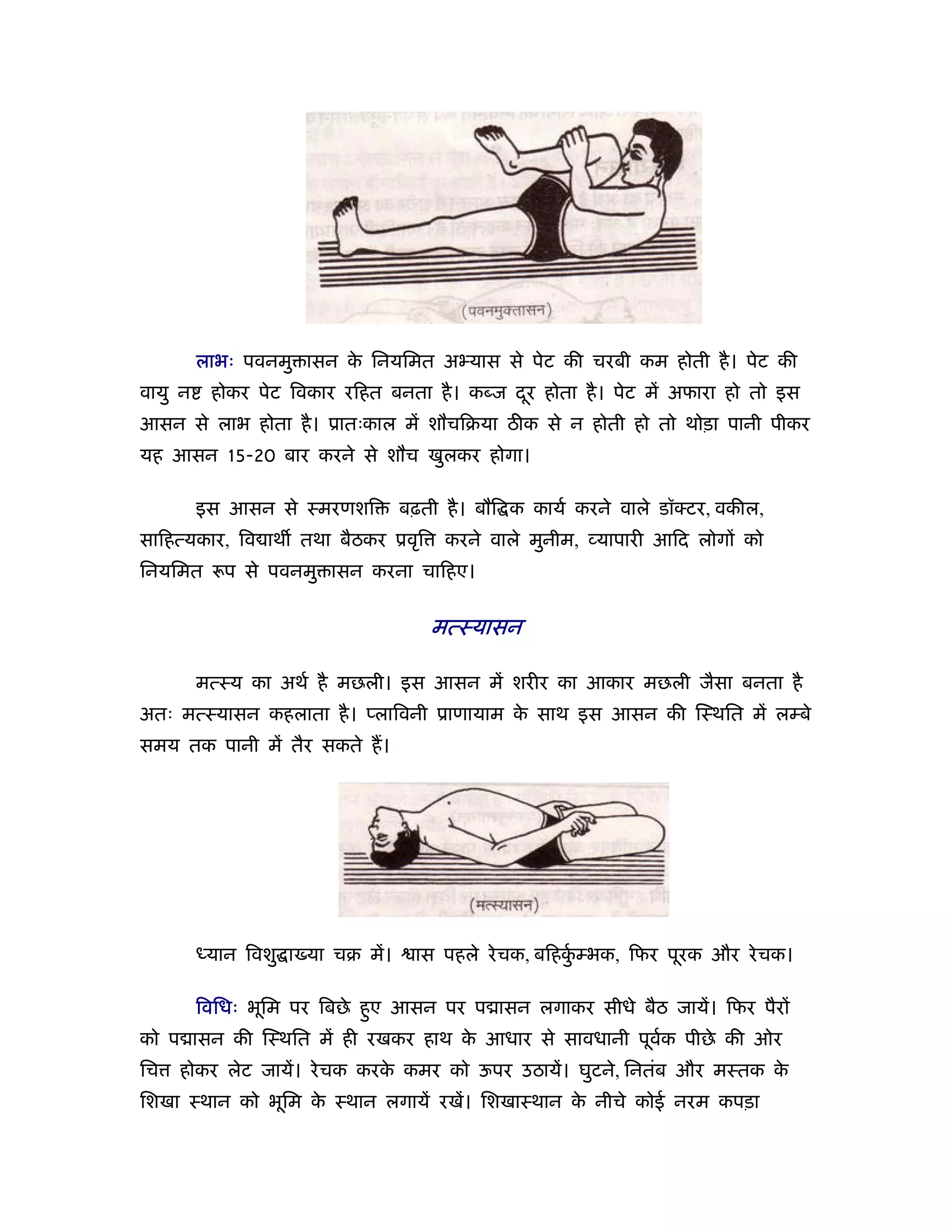 लाभः पवनमु ासन क िनयिमत अ यास से पेट की चरबी कम होती है । पेट की
                         े
वायु न    होकर पेट िवकार रिहत बनता है । कब्ज दर होता है । पेट में अफारा हो तो इस
                                              ू
आसन से लाभ होता है । ूातःकाल में शौचिबया ठीक से न होती हो तो थोड़ा पानी पीकर
यह आसन 15-20 बार करने से शौच खुलकर होगा।

         इस आसन से ःमरणशि          बढ़ती है । बौि क कायर् करने वाले डॉ टर, वकील,
सािहत्यकार, िव ाथ तथा बैठकर ूवृि        करने वाले मुनीम, यापारी आिद लोगों को
िनयिमत      प से पवनमु ासन करना चािहए।


                                      मत्ःयासन

         मत्ःय का अथर् है मछली। इस आसन में शरीर का आकार मछली जैसा बनता है
अतः मत्ःयासन कहलाता है । प्लािवनी ूाणायाम क साथ इस आसन की िःथित में लम्बे
                                           े
समय तक पानी में तैर सकते ह।




         ध्यान िवशु ा या चब में।     ास पहले रे चक, बिहकम्भक, िफर पूरक और रे चक।
                                                        ुर्

         िविधः भूिम पर िबछे हए आसन पर प ासन लगाकर सीधे बैठ जायें। िफर पैरों
                             ु
को प ासन की िःथित में ही रखकर हाथ क आधार से सावधानी पूवक पीछे की ओर
                                   े                   र्
िच   होकर लेट जायें। रे चक करक कमर को ऊपर उठायें। घुटने, िनतंब और मःतक क
                              े                                         े
िशखा ःथान को भूिम क ःथान लगायें रखें। िशखाःथान क नीचे कोई नरम कपड़ा
                   े                            े
 