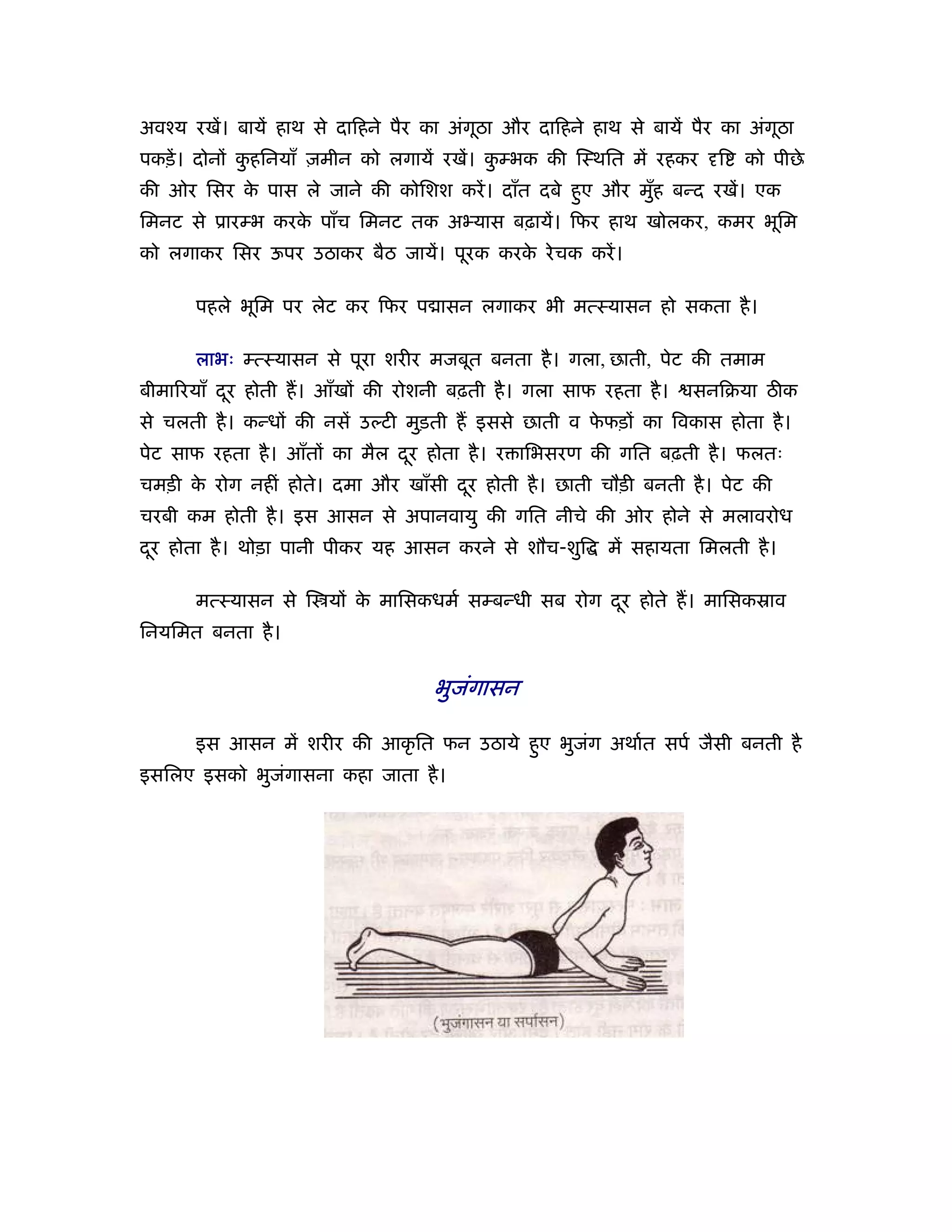 अवँय रखें। बायें हाथ से दािहने पैर का अंगठा और दािहने हाथ से बायें पैर का अंगठा
                                         ू                                   ू
पकड़ें । दोनों कहिनयाँ ज़मीन को लगायें रखें। कम्भक की िःथित में रहकर
               ु                            ु                        ि   को पीछे
की ओर िसर क पास ले जाने की कोिशश करें । दाँत दबे हए और मुह बन्द रखें। एक
           े                                      ु      ँ
िमनट से ूारम्भ करक पाँच िमनट तक अ यास बढ़ायें। िफर हाथ खोलकर, कमर भूिम
                  े
को लगाकर िसर ऊपर उठाकर बैठ जायें। पूरक करक रे चक करें ।
                                          े

      पहले भूिम पर लेट कर िफर प ासन लगाकर भी मत्ःयासन हो सकता है ।

      लाभः म्त्ःयासन से पूरा शरीर मजबूत बनता है । गला, छाती, पेट की तमाम
बीमा रयाँ दर होती ह। आँखों की रोशनी बढ़ती है । गला साफ रहता है ।
           ू                                                      सनिबया ठीक
से चलती है । कन्धों की नसें उल्टी मुड़ती ह इससे छाती व फफड़ों का िवकास होता है ।
                                                       े
पेट साफ रहता है । आँतों का मैल दर होता है । र ािभसरण की गित बढ़ती है । फलतः
                                ू
चमड़ी क रोग नहीं होते। दमा और खाँसी दर होती है । छाती चौड़ी बनती है । पेट की
      े                             ू
चरबी कम होती है । इस आसन से अपानवायु की गित नीचे की ओर होने से मलावरोध
दर होता है । थोड़ा पानी पीकर यह आसन करने से शौच-शुि
 ू                                                      में सहायता िमलती है ।

      मत्ःयासन से ि यों क मािसकधमर् सम्बन्धी सब रोग दर होते ह। मािसकॐाव
                         े                           ू
िनयिमत बनता है ।


                                   भुजंगासन

      इस आसन में शरीर की आकृ ित फन उठाये हए भुजग अथार्त सपर् जैसी बनती है
                                          ु    ं
इसिलए इसको भुजंगासना कहा जाता है ।
 