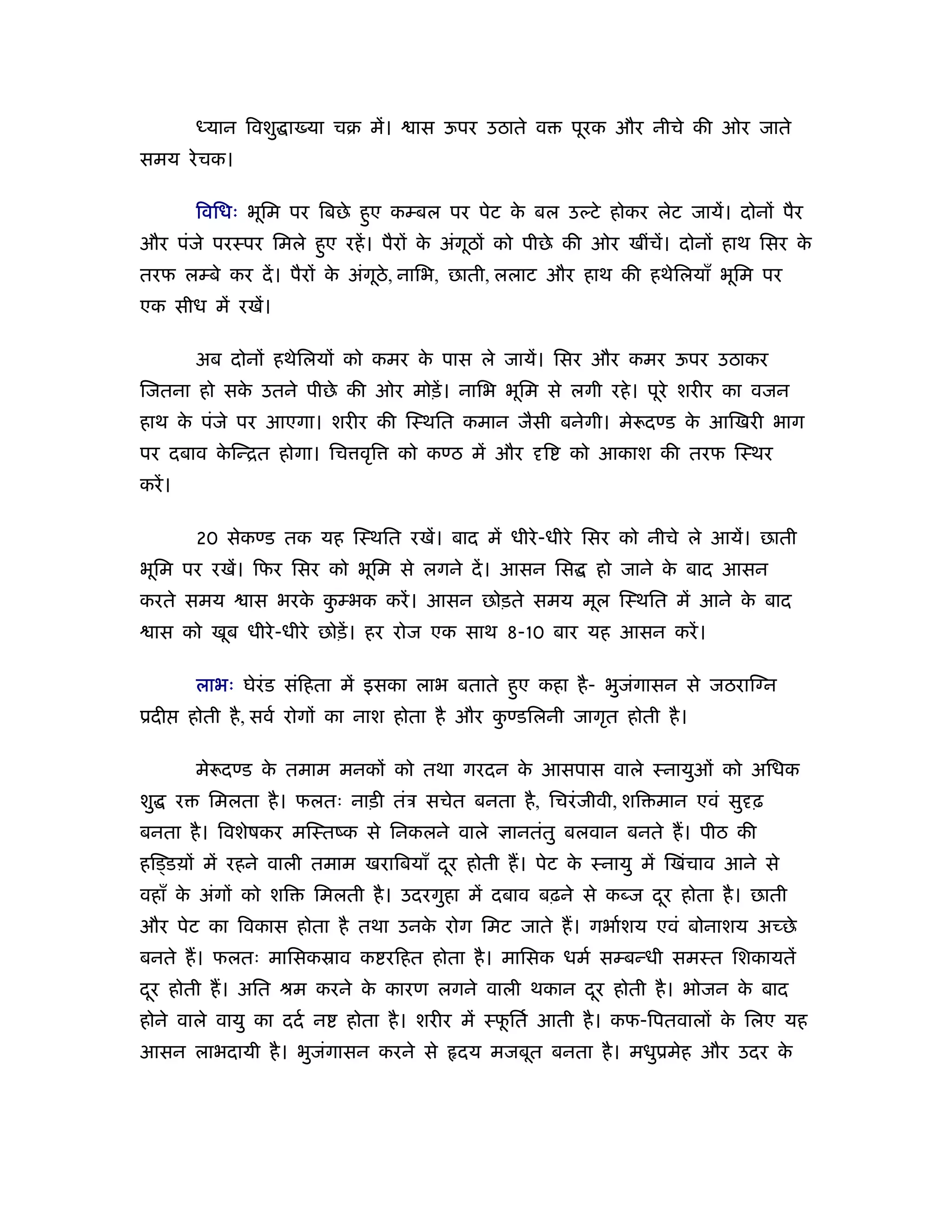 ध्यान िवशु ा या चब में।     ास ऊपर उठाते व      पूरक और नीचे की ओर जाते
समय रे चक।

             िविधः भूिम पर िबछे हए कम्बल पर पेट क बल उल्टे होकर लेट जायें। दोनों पैर
                                 ु               े
और पंजे परःपर िमले हए रहें । पैरों क अंगूठों को पीछे की ओर खींचें। दोनों हाथ िसर क
                    ु               े                                             े
तरफ लम्बे कर दें । पैरों क अंगूठे, नािभ, छाती, ललाट और हाथ की हथेिलयाँ भूिम पर
                          े
एक सीध में रखें।

             अब दोनों हथेिलयों को कमर क पास ले जायें। िसर और कमर ऊपर उठाकर
                                       े
िजतना हो सक उतने पीछे की ओर मोड़ें । नािभ भूिम से लगी रहे । पूरे शरीर का वजन
           े
हाथ क पंजे पर आएगा। शरीर की िःथित कमान जैसी बनेगी। मे दण्ड क आिखरी भाग
     े                                                      े
पर दबाव किन्ित होगा। िच वृि
         े                             को कण्ठ में और    ि   को आकाश की तरफ िःथर
करें ।

             20 सेकण्ड तक यह िःथित रखें। बाद में धीरे -धीरे िसर को नीचे ले आयें। छाती
भूिम पर रखें। िफर िसर को भूिम से लगने दें । आसन िस              हो जाने क बाद आसन
                                                                         े
करते समय            ास भरक कम्भक करें । आसन छोड़ते समय मूल िःथित में आने क बाद
                          े ु                                            े
     ास को खूब धीरे -धीरे छोड़ें । हर रोज एक साथ 8-10 बार यह आसन करें ।

             लाभः घेरंड संिहता में इसका लाभ बताते हए कहा है - भुजगासन से जठराि न
                                                   ु             ं
ूदी          होती है , सवर् रोगों का नाश होता है और कण्डिलनी जागृत होती है ।
                                                     ु

             मे दण्ड क तमाम मनकों को तथा गरदन क आसपास वाले ःनायुओं को अिधक
                      े                        े
शु       र     िमलता है । फलतः नाड़ी तंऽ सचेत बनता है , िचरं जीवी, शि मान एवं सु ढ़
बनता है । िवशेषकर मिःतंक से िनकलने वाले              ानतंतु बलवान बनते ह। पीठ की
हिड्डय़ों में रहने वाली तमाम खरािबयाँ दर होती ह। पेट क ःनायु में िखंचाव आने से
                                      ू              े
वहाँ क अंगों को शि
      े                     िमलती है । उदरगुहा में दबाव बढ़ने से कब्ज दर होता है । छाती
                                                                      ू
और पेट का िवकास होता है तथा उनक रोग िमट जाते ह। गभार्शय एवं बोनाशय अच्छे
                               े
बनते ह। फलतः मािसकॐाव क रिहत होता है । मािसक धमर् सम्बन्धी समःत िशकायतें
दर होती ह। अित ौम करने क कारण लगने वाली थकान दर होती है । भोजन क बाद
 ू                      े                     ू                 े
होने वाले वायु का ददर् न         होता है । शरीर में ःफितर् आती है । कफ-िपतवालों क िलए यह
                                                      ू                          े
आसन लाभदायी है । भुजगासन करने से
                    ं                          दय मजबूत बनता है । मधुूमेह और उदर के
 