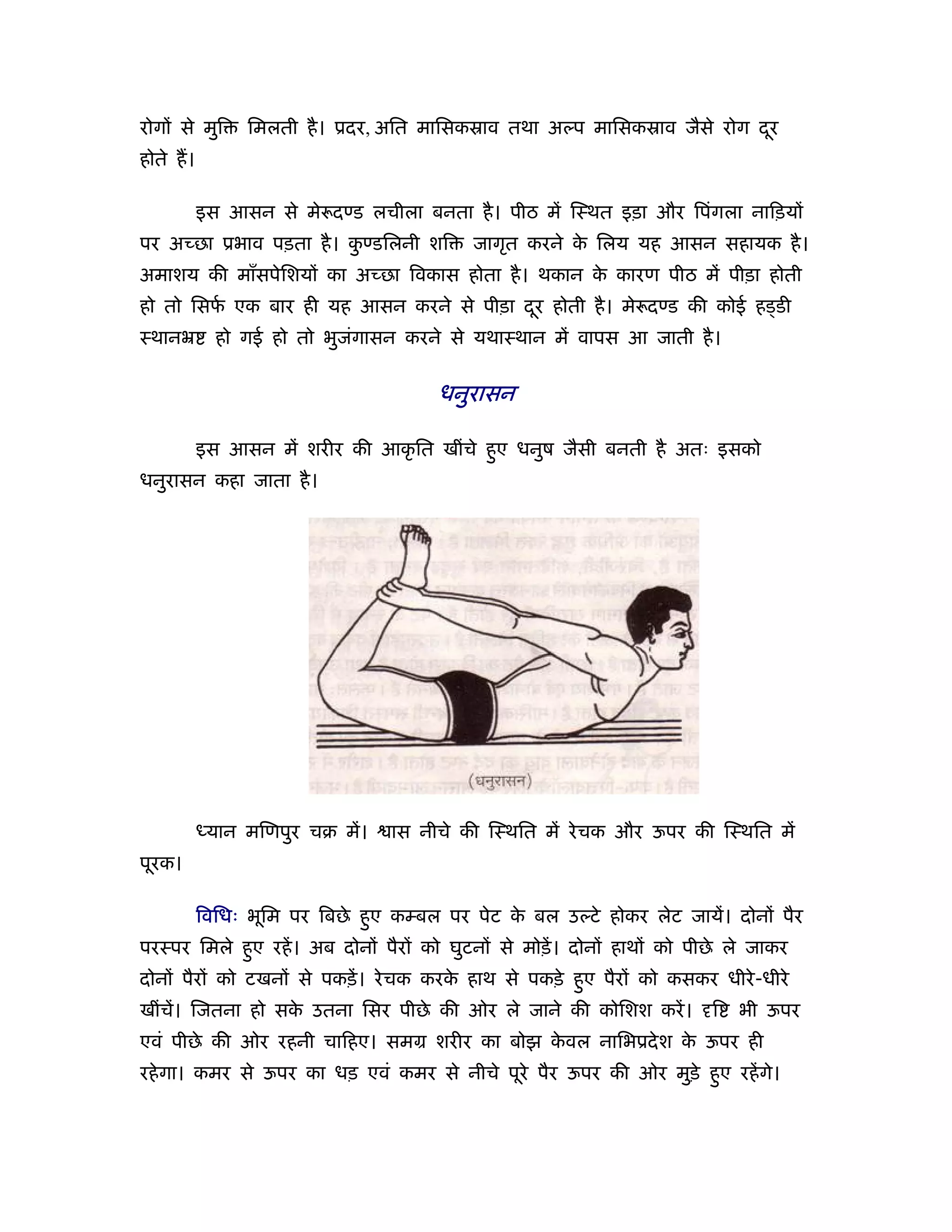 रोगों से मुि    िमलती है । ूदर, अित मािसकॐाव तथा अल्प मािसकॐाव जैसे रोग दर
                                                                         ू
होते ह।

          इस आसन से मे दण्ड लचीला बनता है । पीठ में िःथत इड़ा और िपंगला नािड़यों
पर अच्छा ूभाव पड़ता है । कण्डिलनी शि
                         ु                 जागृत करने क िलय यह आसन सहायक है ।
                                                       े
अमाशय की माँसपेिशयों का अच्छा िवकास होता है । थकान क कारण पीठ में पीड़ा होती
                                                    े
हो तो िसफ एक बार ही यह आसन करने से पीड़ा दर होती है । मे दण्ड की कोई हड्डी
         र्                              ू
ःथानॅ       हो गई हो तो भुजगासन करने से यथाःथान में वापस आ जाती है ।
                           ं


                                      धनुरासन

          इस आसन में शरीर की आकृ ित खींचे हए धनुष जैसी बनती है अतः इसको
                                           ु
धनुरासन कहा जाता है ।




          ध्यान मिणपुर चब में।   ास नीचे की िःथित में रे चक और ऊपर की िःथित में
पूरक।

          िविधः भूिम पर िबछे हए कम्बल पर पेट क बल उल्टे होकर लेट जायें। दोनों पैर
                              ु               े
परःपर िमले हए रहें । अब दोनों पैरों को घुटनों से मोड़ें । दोनों हाथों को पीछे ले जाकर
            ु
दोनों पैरों को टखनों से पकड़ें । रे चक करक हाथ से पकड़े हए पैरों को कसकर धीरे -धीरे
                                         े             ु
खींचें। िजतना हो सक उतना िसर पीछे की ओर ले जाने की कोिशश करें ।
                   े                                                      ि   भी ऊपर
एवं पीछे की ओर रहनी चािहए। समम शरीर का बोझ कवल नािभूदे श क ऊपर ही
                                            े             े
रहे गा। कमर से ऊपर का धड़ एवं कमर से नीचे पूरे पैर ऊपर की ओर मुड़े हए रहें गे।
                                                                  ु
 