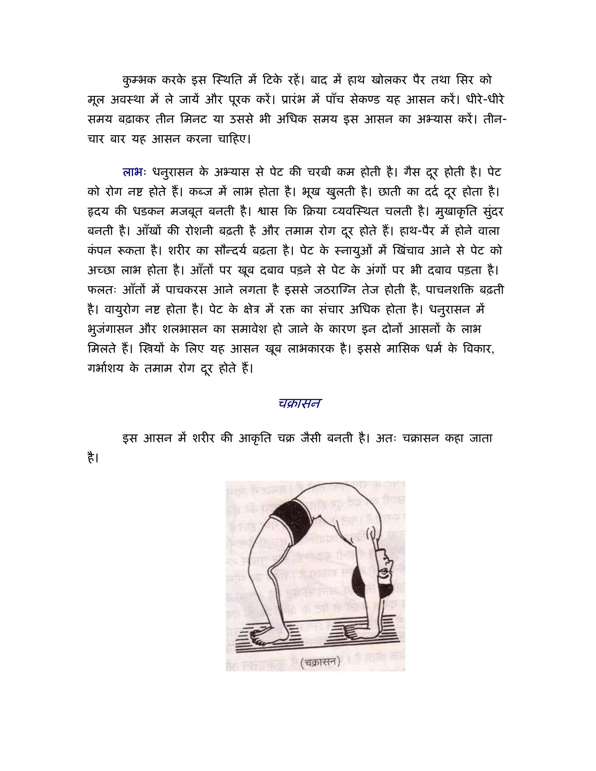 कम्भक करक इस िःथित में िटक रहें । बाद में हाथ खोलकर पैर तथा िसर को
        ु       े                े
मूल अवःथा में ले जायें और पूरक करें । ूारं भ में पाँच सेकण्ड यह आसन करें । धीरे -धीरे
समय बढ़ाकर तीन िमनट या उससे भी अिधक समय इस आसन का अ यास करें । तीन-
चार बार यह आसन करना चािहए।

       लाभः धनुरासन क अ यास से पेट की चरबी कम होती है । गैस दर होती है । पेट
                     े                                       ू
को रोग न     होते ह। कब्ज में लाभ होता है । भूख खुलती है । छाती का ददर् दर होता है ।
                                                                         ू
  दय की धडकन मजबूत बनती है ।           ास िक िबया यविःथत चलती है । मुखाकृ ित सुदर
                                                                               ं
बनती है । आँखों की रोशनी बढ़ती है और तमाम रोग दर होते ह। हाथ-पैर में होने वाला
                                              ू
कपन
 ं      कता है । शरीर का सौन्दयर् बढ़ता है । पेट क ःनायुओ में िखंचाव आने से पेट को
                                                 े
अच्छा लाभ होता है । आँतों पर खूब दबाव पड़ने से पेट क अंगों पर भी दबाव पड़ता है ।
                                                   े
फलतः आँतों में पाचकरस आने लगता है इससे जठराि न तेज होती है , पाचनशि              बढ़ती
है । वायुरोग न   होता है । पेट क क्षेऽ में र
                                े              का संचार अिधक होता है । धनुरासन में
भुजगासन और शलभासन का समावेश हो जाने क कारण इन दोनों आसनों क लाभ
   ं                                 े                     े
िमलते ह। ि यों क िलए यह आसन खूब लाभकारक है । इससे मािसक धमर् क िवकार,
                े                                             े
गभार्शय क तमाम रोग दर होते ह।
         े          ू

                                         चबासन

       इस आसन में शरीर की आकृ ित चब जैसी बनती है । अतः चबासन कहा जाता
है ।
 
