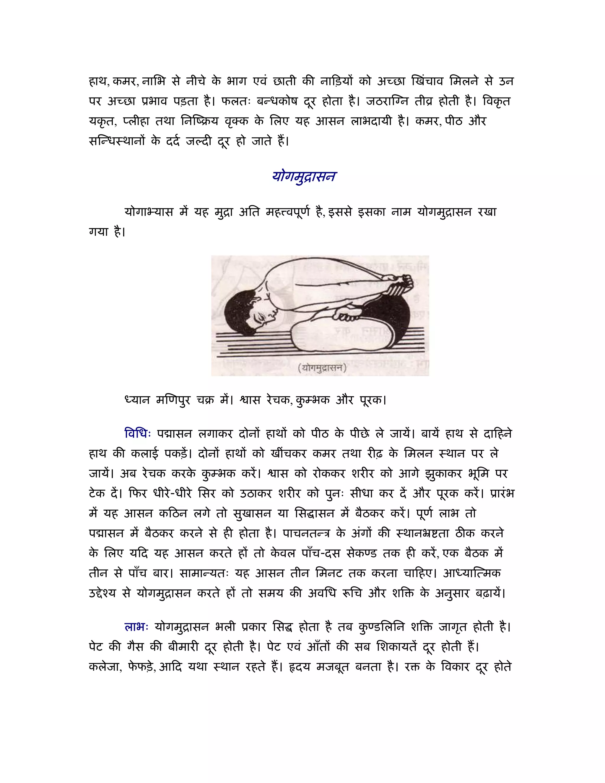 हाथ, कमर, नािभ से नीचे क भाग एवं छाती की नािड़यों को अच्छा िखंचाव िमलने से उन
                        े
पर अच्छा ूभाव पड़ता है । फलतः बन्धकोष दर होता है । जठराि न तीो होती है । िवकृ त
                                      ू
यकृ त, प्लीहा तथा िनिंबय वृ क क िलए यह आसन लाभदायी है । कमर, पीठ और
                               े
सिन्धःथानों क ददर् जल्दी दर हो जाते ह।
             े            ू

                                    योगमुिासन

       योगा यास में यह मुिा अित मह वपूणर् है , इससे इसका नाम योगमुिासन रखा
गया है ।




       ध्यान मिणपुर चब में।    ास रे चक, कम्भक और पूरक।
                                          ु

       िविधः प ासन लगाकर दोनों हाथों को पीठ क पीछे ले जायें। बायें हाथ से दािहने
                                             े
हाथ की कलाई पकड़ें । दोनों हाथों को खींचकर कमर तथा रीढ़ क िमलन ःथान पर ले
                                                       े
जायें। अब रे चक करक कम्भक करें ।
                   े ु               ास को रोककर शरीर को आगे झुकाकर भूिम पर
टे क दें । िफर धीरे -धीरे िसर को उठाकर शरीर को पुनः सीधा कर दें और पूरक करें । ूारं भ
में यह आसन किठन लगे तो सुखासन या िस ासन में बैठकर करें । पूणर् लाभ तो
प ासन में बैठकर करने से ही होता है । पाचनतन्ऽ क अंगों की ःथानॅ ता ठीक करने
                                               े
क िलए यिद यह आसन करते हों तो कवल पाँच-दस सेकण्ड तक ही करें , एक बैठक में
 े                            े
तीन से पाँच बार। सामान्यतः यह आसन तीन िमनट तक करना चािहए। आध्याित्मक
उ े ँय से योगमुिासन करते हों तो समय की अविध         िच और शि      क अनुसार बढ़ायें।
                                                                   े

       लाभः योगमुिासन भली ूकार िस        होता है तब कण्डिलिन शि
                                                     ु               जागृत होती है ।
पेट की गैस की बीमारी दर होती है । पेट एवं आँतों की सब िशकायतें दर होती ह।
                      ू                                         ू
कलेजा, फफड़े , आिद यथा ःथान रहते ह।
        े                                दय मजबूत बनता है । र      क िवकार दर होते
                                                                    े       ू
 