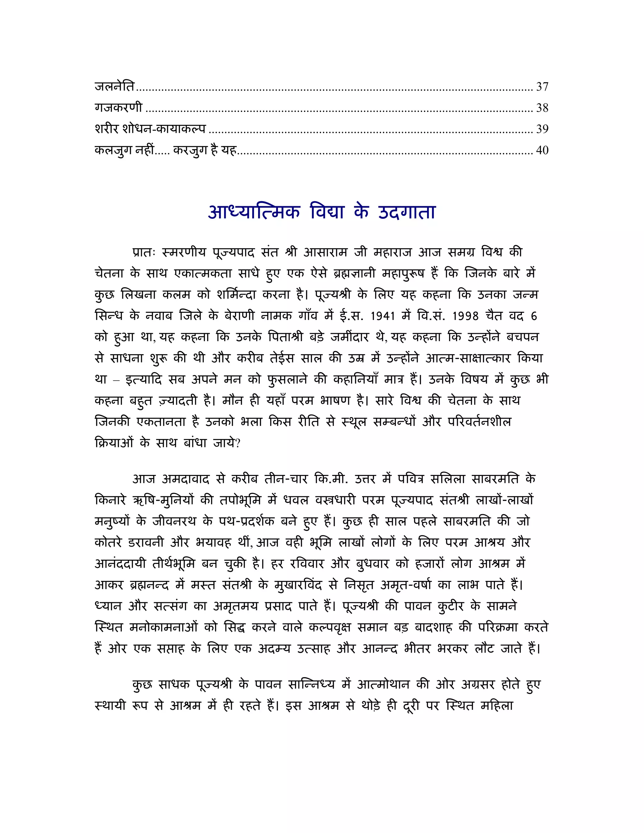 जलनेित.............................................................................................................................. 37
गजकरणी ........................................................................................................................... 38
शरीर शोधन-कायाकल्प ....................................................................................................... 39
कलजुग नहीं..... करजुग है यह.............................................................................................. 40




                                 आध्याित्मक िव ा क उदगाता
                                                  े

           ूातः ःमरणीय पू यपाद संत ौी आसाराम जी महाराज आज समम िव                                                           की
चेतना क साथ एकात्मकता साधे हए एक ऐसे ॄ
       े                    ु                                                  ानी महापु ष ह िक िजनक बारे में
                                                                                                    े
कछ िलखना कलम को शिमर्न्दा करना है । पू यौी क िलए यह कहना िक उनका जन्म
 ु                                          े
िसन्ध क नवाब िजले क बेराणी नामक गाँव में ई.स. 1941 में िव.सं. 1998 चैत वद 6
       े           े
को हआ था, यह कहना िक उनक िपताौी बड़े जमींदार थे, यह कहना िक उन्होंने बचपन
    ु                   े
से साधना शु            की थी और करीब तेईस साल की उॆ में उन्होंने आत्म-साक्षात्कार िकया
था – इत्यािद सब अपने मन को फसलाने की कहािनयाँ माऽ ह। उनक िवषय में कछ भी
                            ु                           े          ु
कहना बहत एयादती है । मौन ही यहाँ परम भाषण है । सारे िव
       ु                                                                                           की चेतना क साथ
                                                                                                             े
िजनकी एकतानता है उनको भला िकस रीित से ःथूल सम्बन्धों और प रवतर्नशील
िबयाओं क साथ बांधा जाये?
        े

           आज अमदावाद से करीब तीन-चार िक.मी. उ र में पिवऽ सिलला साबरमित के
िकनारे ऋिष-मुिनयों की तपोभूिम में धवल व धारी परम पू यपाद संतौी लाखों-लाखों
मनुंयों क जीवनरथ क पथ-ूदशर्क बने हए ह। कछ ही साल पहले साबरमित की जो
         े        े               ु     ु
कोतरे डरावनी और भयावह थीं, आज वही भूिम लाखों लोगों क िलए परम आौय और
                                                    े
आनंददायी तीथर्भिम बन चुकी है । हर रिववार और बुधवार को हजारों लोग आौम में
               ू
आकर ॄ नन्द में मःत संतौी क मुखारिवंद से िनसृत अमृत-वषार् का लाभ पाते ह।
                          े
ध्यान और सत्संग का अमृतमय ूसाद पाते ह। पू यौी की पावन कटीर क सामने
                                                       ु    े
िःथत मनोकामनाओं को िस                         करने वाले कल्पवृक्ष समान बड़ बादशाह की प रबमा करते
ह ओर एक स ाह क िलए एक अदम्य उत्साह और आनन्द भीतर भरकर लौट जाते ह।
              े

           कछ साधक पू यौी क पावन सािन्नध्य में आत्मोथान की ओर अमसर होते हए
            ु              े                                             ु
ःथायी        प से आौम में ही रहते ह। इस आौम से थोड़े ही दरी पर िःथत मिहला
                                                        ू
 
